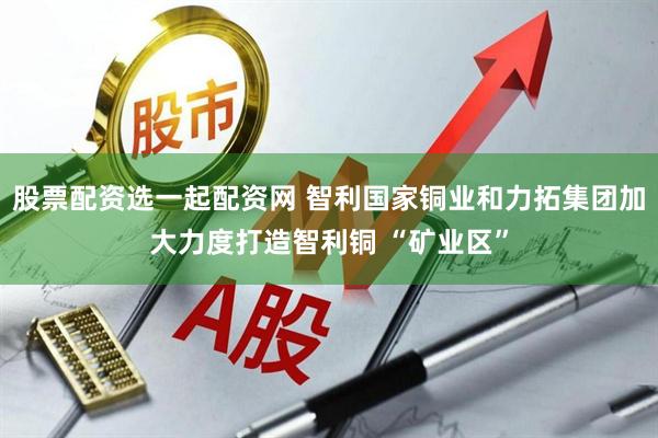 股票配资选一起配资网 智利国家铜业和力拓集团加大力度打造智利铜 “矿业区”
