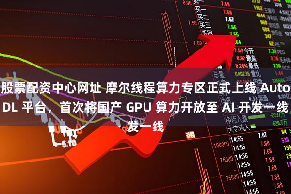 股票配资中心网址 摩尔线程算力专区正式上线 AutoDL 平台，首次将国产 GPU 算力开放至 AI 开发一线