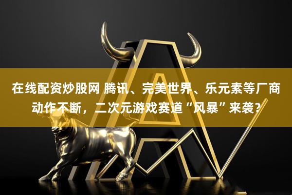 在线配资炒股网 腾讯、完美世界、乐元素等厂商动作不断，二次元游戏赛道“风暴”来袭？