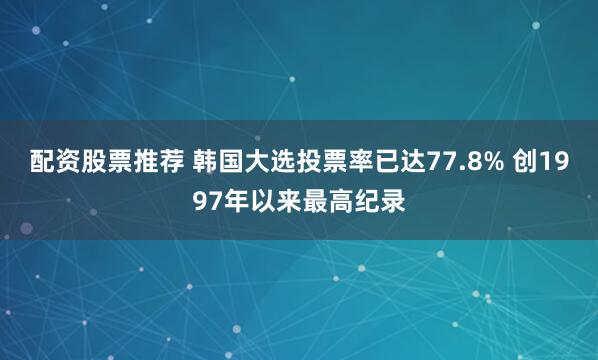 配资股票推荐 韩国大选投票率已达77.8% 创1997年以来最高纪录