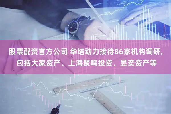 股票配资官方公司 华培动力接待86家机构调研, 包括大家资产、上海聚鸣投资、昱奕资产等