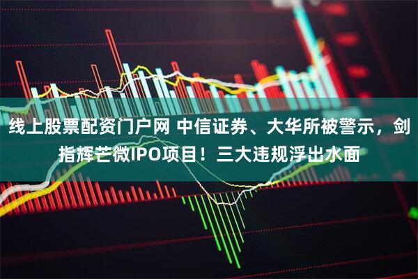 线上股票配资门户网 中信证券、大华所被警示，剑指辉芒微IPO项目！三大违规浮出水面