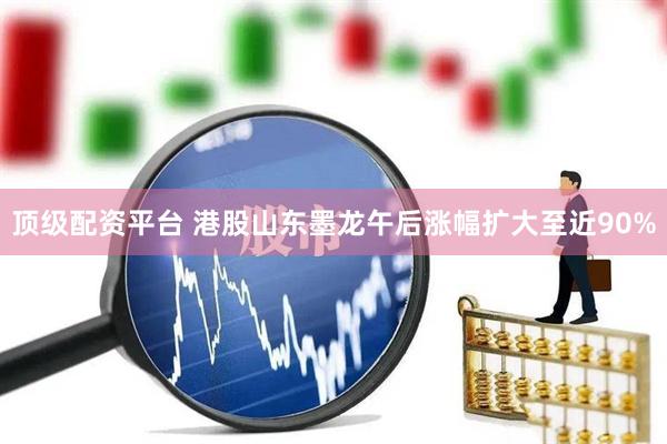 顶级配资平台 港股山东墨龙午后涨幅扩大至近90%