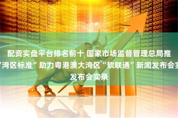 配资实盘平台排名前十 国家市场监督管理总局推动“湾区标准”助力粤港澳大湾区“软联通”新闻发布会实录