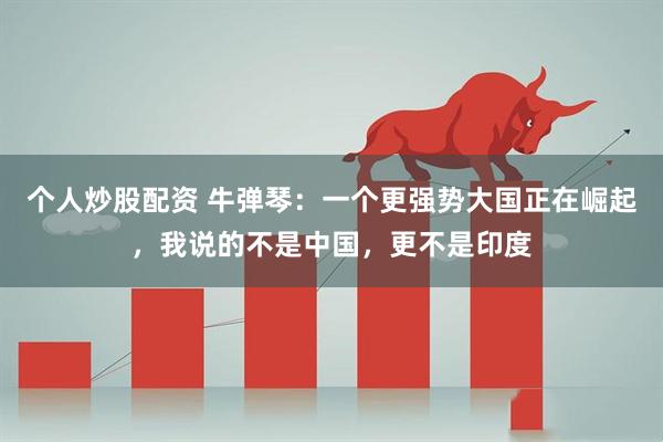 个人炒股配资 牛弹琴：一个更强势大国正在崛起，我说的不是中国，更不是印度