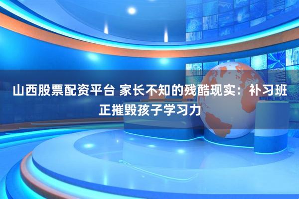 山西股票配资平台 家长不知的残酷现实：补习班正摧毁孩子学习力