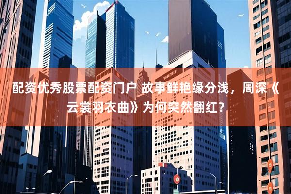 配资优秀股票配资门户 故事鲜艳缘分浅，周深《云裳羽衣曲》为何突然翻红？