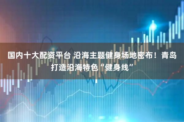 国内十大配资平台 沿海主题健身场地密布！青岛打造沿海特色“健身线”