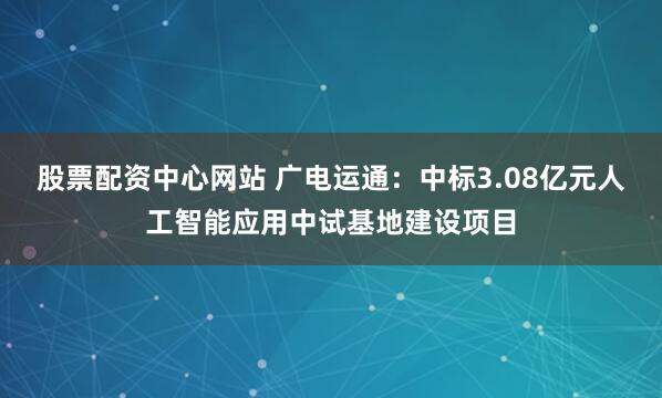 股票配资中心网站 广电运通：中标3.08亿元人工智能应用中试基地建设项目